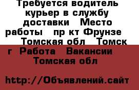 Требуется водитель-курьер в службу доставки › Место работы ­ пр-кт Фрунзе 103 - Томская обл., Томск г. Работа » Вакансии   . Томская обл.